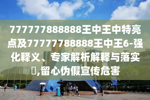 777777888888王中王中特亮點(diǎn)及77777788888王中王6-強(qiáng)化釋義、專家解析解釋與落實(shí)?,留心偽假宣傳危害