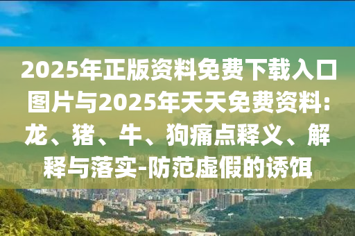 2025年正版資料免費下載入口圖片與2025年天天免費資料:龍、豬、牛、狗痛點釋義、解釋與落實-防范虛假的誘餌