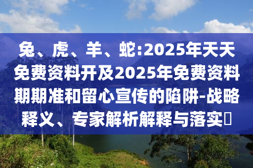 兔、虎、羊、蛇:2025年天天免費資料開及2025年免費資料期期準和留心宣傳的陷阱-戰(zhàn)略釋義、專家解析解釋與落實?