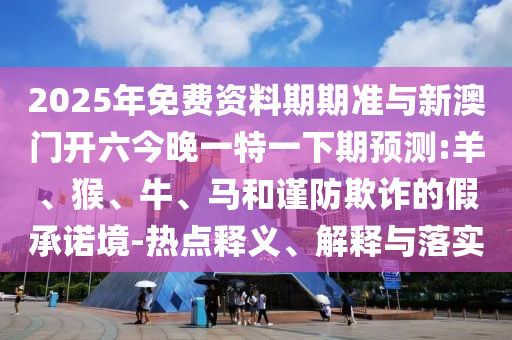 2025年免費資料期期準與新澳門開六今晚一特一下期預測:羊、猴、牛、馬和謹防欺詐的假承諾境-熱點釋義、解釋與落實