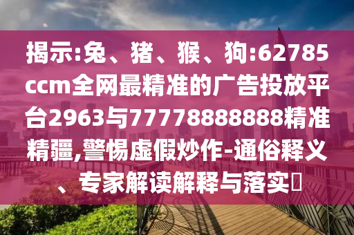 揭示:兔、豬、猴、狗:62785ccm全網最精準的廣告投放平臺2963與77778888888精準精疆,警惕虛假炒作-通俗釋義、專家解讀解釋與落實?