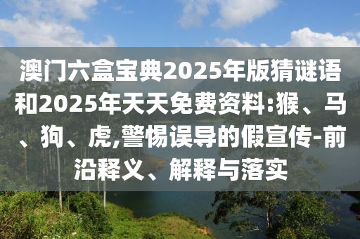 澳門六盒寶典2025年版猜謎語和2025年天天免費資料:猴、馬、狗、虎,警惕誤導(dǎo)的假宣傳-前沿釋義、解釋與落實