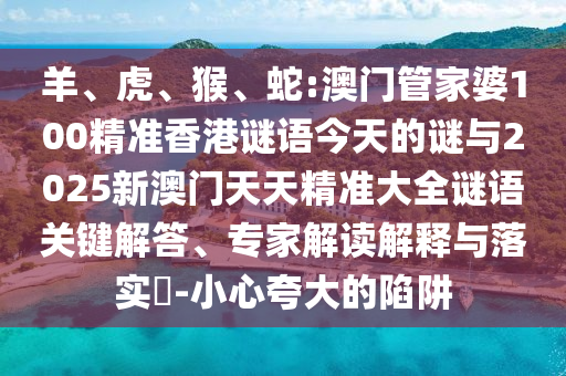 羊、虎、猴、蛇:澳門管家婆100精準香港謎語今天的謎與2025新澳門天天精準大全謎語關(guān)鍵解答、專家解讀解釋與落實?-小心夸大的陷阱