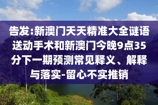 告發(fā):新澳門天天精準(zhǔn)大全謎語送動手術(shù)和新澳門今晚9點(diǎn)35分下一期預(yù)測常見釋義、解釋與落實(shí)-留心不實(shí)推銷