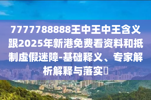 7777788888王中王中王含義跟2025年新港免費(fèi)看資料和抵制虛假迷障-基礎(chǔ)釋義、專家解析解釋與落實(shí)?
