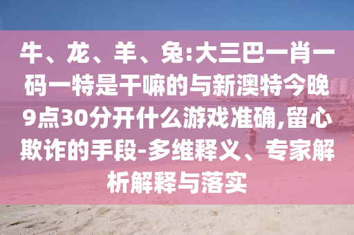 牛、龍、羊、兔:大三巴一肖一碼一特是干嘛的與新澳特今晚9點(diǎn)30分開什么游戲準(zhǔn)確,留心欺詐的手段-多維釋義、專家解析解釋與落實(shí)
