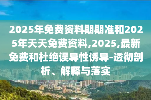 2025年免費資料期期準和2025年天天免費資料,2025,最新免費和杜絕誤導性誘導-透徹剖析、解釋與落實
