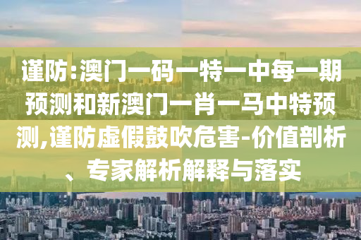 謹(jǐn)防:澳門一碼一特一中每一期預(yù)測(cè)和新澳門一肖一馬中特預(yù)測(cè),謹(jǐn)防虛假鼓吹危害-價(jià)值剖析、專家解析解釋與落實(shí)