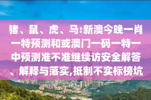 豬、鼠、虎、馬:新澳今晚一肖一特預(yù)測(cè)和或澳門一碼一特一中預(yù)測(cè)準(zhǔn)不準(zhǔn)繼續(xù)訪安全解答、解釋與落實(shí),抵制不實(shí)標(biāo)榜坑