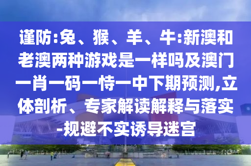 謹防:兔、猴、羊、牛:新澳和老澳兩種游戲是一樣嗎及澳門一肖一碼一恃一中下期預測,立體剖析、專家解讀解釋與落實-規(guī)避不實誘導迷宮