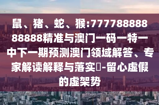 鼠、豬、蛇、猴:77778888888888精準(zhǔn)與澳門一碼一特一中下一期預(yù)測澳門領(lǐng)域解答、專家解讀解釋與落實?-留心虛假的虛架勢