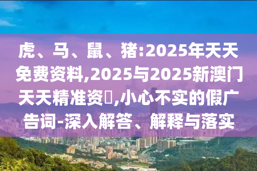 虎、馬、鼠、豬:2025年天天免費(fèi)資料,2025與2025新澳門天天精準(zhǔn)資枓,小心不實(shí)的假廣告詞-深入解答、解釋與落實(shí)