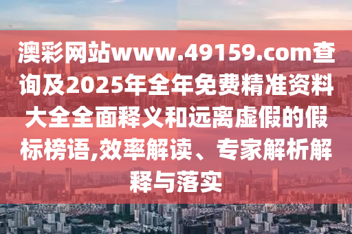澳彩網(wǎng)站www.49159.соm查詢及2025年全年免費(fèi)精準(zhǔn)資料大全全面釋義和遠(yuǎn)離虛假的假標(biāo)榜語(yǔ),效率解讀、專家解析解釋與落實(shí)