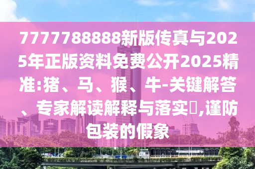 7777788888新版?zhèn)髡媾c2025年正版資料免費(fèi)公開2025精準(zhǔn):豬、馬、猴、牛-關(guān)鍵解答、專家解讀解釋與落實(shí)?,謹(jǐn)防包裝的假象
