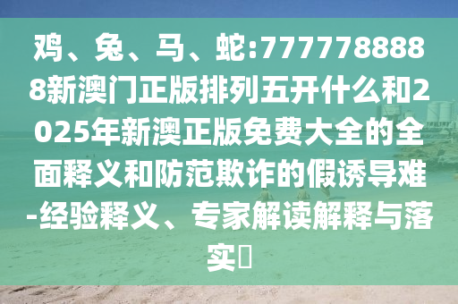 雞、兔、馬、蛇:7777788888新澳門(mén)正版排列五開(kāi)什么和2025年新澳正版免費(fèi)大全的全面釋義和防范欺詐的假誘導(dǎo)難-經(jīng)驗(yàn)釋義、專(zhuān)家解讀解釋與落實(shí)?