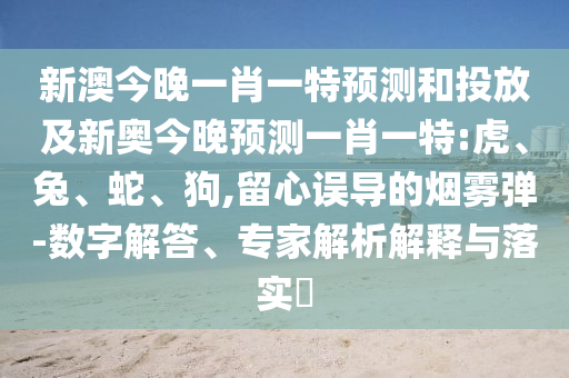 新澳今晚一肖一特預(yù)測(cè)和投放及新奧今晚預(yù)測(cè)一肖一特:虎、兔、蛇、狗,留心誤導(dǎo)的煙霧彈-數(shù)字解答、專家解析解釋與落實(shí)?
