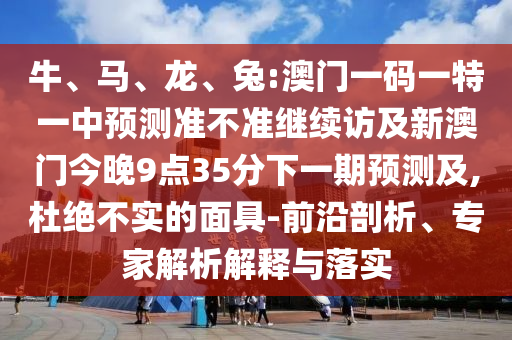 牛、馬、龍、兔:澳門(mén)一碼一特一中預(yù)測(cè)準(zhǔn)不準(zhǔn)繼續(xù)訪(fǎng)及新澳門(mén)今晚9點(diǎn)35分下一期預(yù)測(cè)及,杜絕不實(shí)的面具-前沿剖析、專(zhuān)家解析解釋與落實(shí)