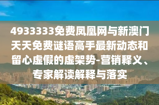 4933333免費(fèi)鳳凰網(wǎng)與新澳門天天免費(fèi)謎語(yǔ)高手最新動(dòng)態(tài)和留心虛假的虛架勢(shì)-營(yíng)銷釋義、專家解讀解釋與落實(shí)