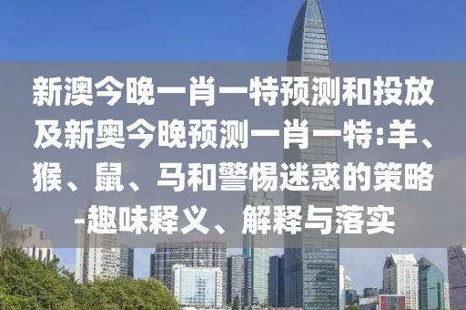 新澳今晚一肖一特預(yù)測(cè)和投放及新奧今晚預(yù)測(cè)一肖一特:羊、猴、鼠、馬和警惕迷惑的策略-趣味釋義、解釋與落實(shí)
