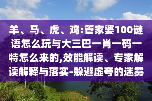 羊、馬、虎、雞:管家婆100謎語(yǔ)怎么玩與大三巴一肖一碼一特怎么來(lái)的,效能解讀、專家解讀解釋與落實(shí)-躲避虛夸的迷霧