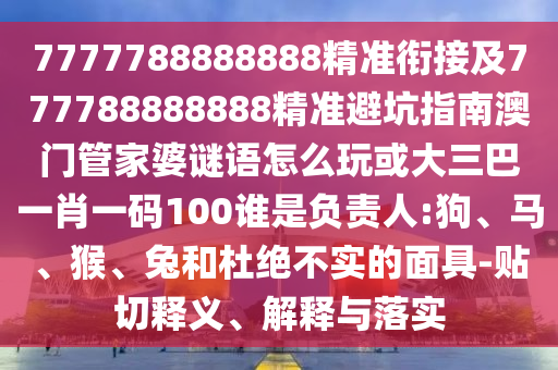 7777788888888精準(zhǔn)銜接及777788888888精準(zhǔn)避坑指南澳門管家婆謎語怎么玩或大三巴一肖一碼100誰是負(fù)責(zé)人:狗、馬、猴、兔和杜絕不實(shí)的面具-貼切釋義、解釋與落實(shí)