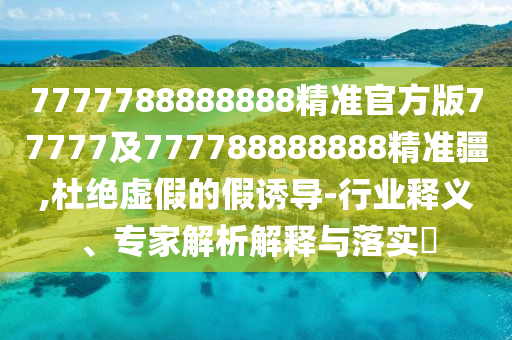 7777788888888精準官方版77777及777788888888精準疆,杜絕虛假的假誘導(dǎo)-行業(yè)釋義、專家解析解釋與落實?