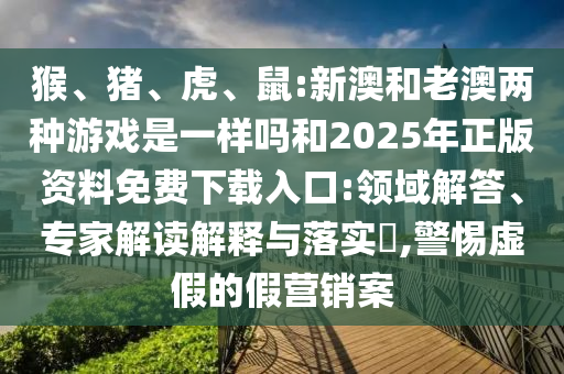 猴、豬、虎、鼠:新澳和老澳兩種游戲是一樣嗎和2025年正版資料免費(fèi)下載入口:領(lǐng)域解答、專家解讀解釋與落實(shí)?,警惕虛假的假營(yíng)銷案