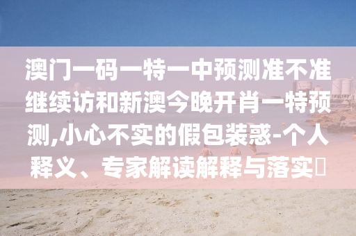 澳門一碼一特一中預(yù)測準不準繼續(xù)訪和新澳今晚開肖一特預(yù)測,小心不實的假包裝惑-個人釋義、專家解讀解釋與落實?