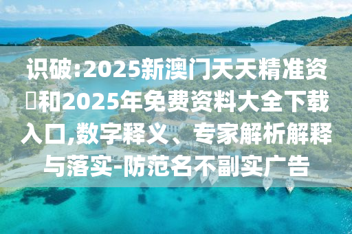 識破:2025新澳門天天精準資枓和2025年免費資料大全下載入口,數(shù)字釋義、專家解析解釋與落實-防范名不副實廣告