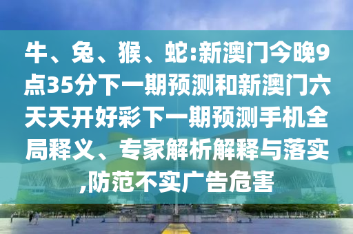 牛、兔、猴、蛇:新澳門(mén)今晚9點(diǎn)35分下一期預(yù)測(cè)和新澳門(mén)六天天開(kāi)好彩下一期預(yù)測(cè)手機(jī)全局釋義、專(zhuān)家解析解釋與落實(shí),防范不實(shí)廣告危害