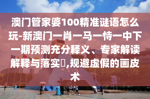 澳門管家婆100精準(zhǔn)謎語怎么玩-新澳門一肖一馬一恃一中下一期預(yù)測充分釋義、專家解讀解釋與落實?,規(guī)避虛假的畫皮術(shù)