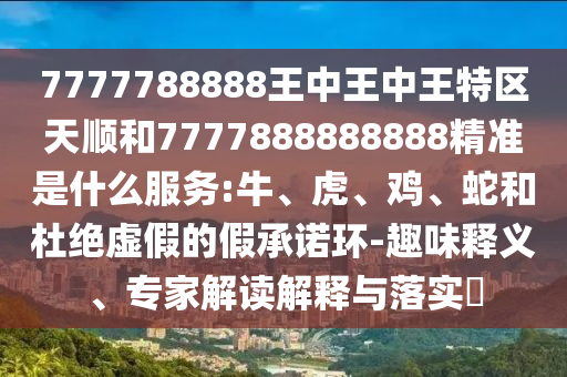 7777788888王中王中王特區(qū)天順和7777888888888精準是什么服務(wù):牛、虎、雞、蛇和杜絕虛假的假承諾環(huán)-趣味釋義、專家解讀解釋與落實?