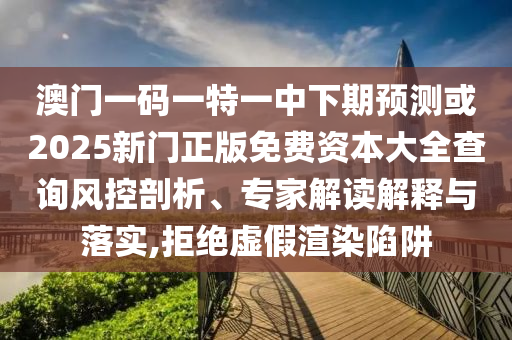 澳門一碼一特一中下期預(yù)測或2025新門正版免費(fèi)資本大全查詢風(fēng)控剖析、專家解讀解釋與落實(shí),拒絕虛假渲染陷阱