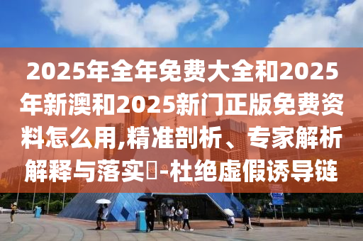 2025年全年免費(fèi)大全和2025年新澳和2025新門正版免費(fèi)資料怎么用,精準(zhǔn)剖析、專家解析解釋與落實(shí)?-杜絕虛假誘導(dǎo)鏈