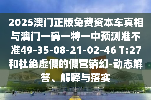 2025澳門正版免費(fèi)資本車真相與澳門一碼一特一中預(yù)測準(zhǔn)不準(zhǔn)49-35-08-21-02-46 T:27和杜絕虛假的假營銷幻-動態(tài)解答、解釋與落實