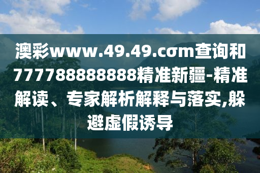 澳彩www.49.49.cσm查詢和777788888888精準(zhǔn)新疆-精準(zhǔn)解讀、專家解析解釋與落實(shí),躲避虛假誘導(dǎo)
