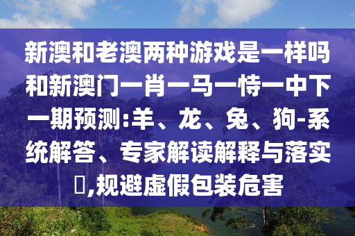 新澳和老澳兩種游戲是一樣嗎和新澳門一肖一馬一恃一中下一期預(yù)測(cè):羊、龍、兔、狗-系統(tǒng)解答、專家解讀解釋與落實(shí)?,規(guī)避虛假包裝危害