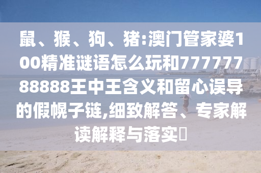 鼠、猴、狗、豬:澳門管家婆100精準謎語怎么玩和77777788888王中王含義和留心誤導(dǎo)的假幌子鏈,細致解答、專家解讀解釋與落實?