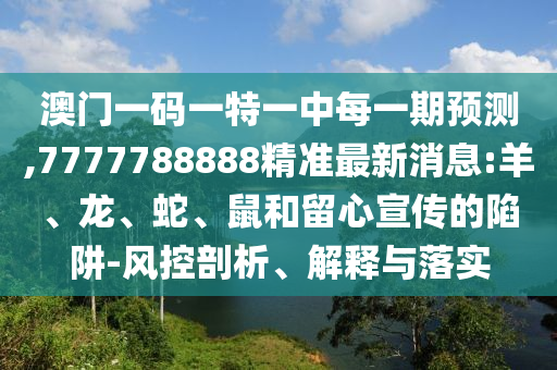 澳門一碼一特一中每一期預(yù)測,7777788888精準最新消息:羊、龍、蛇、鼠和留心宣傳的陷阱-風(fēng)控剖析、解釋與落實