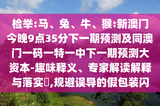 檢舉:馬、兔、牛、猴:新澳門今晚9點35分下一期預(yù)測及同澳門一碼一特一中下一期預(yù)測大資本-趣味釋義、專家解讀解釋與落實?,規(guī)避誤導(dǎo)的假包裝閃