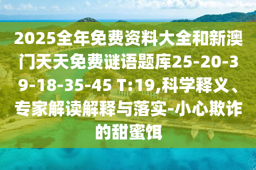 2025全年免費(fèi)資料大全和新澳門天天免費(fèi)謎語題庫25-20-39-18-35-45 T:19,科學(xué)釋義、專家解讀解釋與落實(shí)-小心欺詐的甜蜜餌
