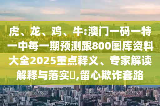 虎、龍、雞、牛:澳門一碼一特一中每一期預(yù)測跟800圖庫資料大全2025重點(diǎn)釋義、專家解讀解釋與落實?,留心欺詐套路