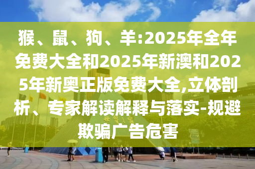 猴、鼠、狗、羊:2025年全年免費(fèi)大全和2025年新澳和2025年新奧正版免費(fèi)大全,立體剖析、專家解讀解釋與落實(shí)-規(guī)避欺騙廣告危害