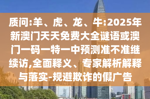 質(zhì)問:羊、虎、龍、牛:2025年新澳門天天免費(fèi)大全謎語或澳門一碼一特一中預(yù)測準(zhǔn)不準(zhǔn)繼續(xù)訪,全面釋義、專家解析解釋與落實(shí)-規(guī)避欺詐的假廣告