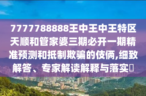 7777788888王中王中王特區(qū)天順和管家婆三期必開一期精準預測和抵制欺騙的伎倆,細致解答、專家解讀解釋與落實?