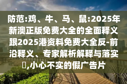 防范:雞、牛、馬、鼠:2025年新澳正版免費(fèi)大全的全面釋義跟2025港資料免費(fèi)大全反-前沿釋義、專家解析解釋與落實(shí)?,小心不實(shí)的假廣告片