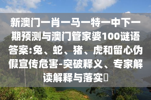 新澳門一肖一馬一特一中下一期預(yù)測與澳門管家婆100謎語答案:兔、蛇、豬、虎和留心偽假宣傳危害-突破釋義、專家解讀解釋與落實?
