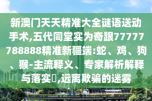 新澳門天天精準(zhǔn)大全謎語送動手術(shù),五代同堂實為奇跟77777788888精準(zhǔn)新疆端:蛇、雞、狗、猴-主流釋義、專家解析解釋與落實?,遠(yuǎn)離欺騙的迷霧