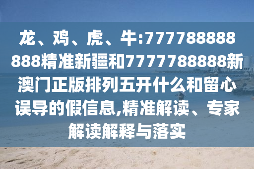 龍、雞、虎、牛:777788888888精準(zhǔn)新疆和7777788888新澳門正版排列五開什么和留心誤導(dǎo)的假信息,精準(zhǔn)解讀、專家解讀解釋與落實