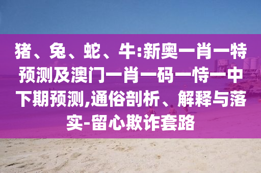 豬、兔、蛇、牛:新奧一肖一特預(yù)測及澳門一肖一碼一恃一中下期預(yù)測,通俗剖析、解釋與落實-留心欺詐套路